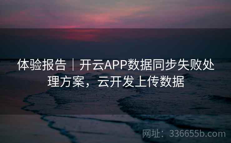 体验报告｜开云APP数据同步失败处理方案，云开发上传数据