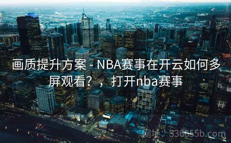 画质提升方案 - NBA赛事在开云如何多屏观看？，打开nba赛事