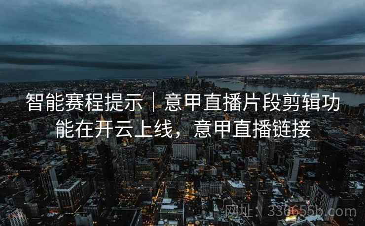 智能赛程提示｜意甲直播片段剪辑功能在开云上线，意甲直播链接
