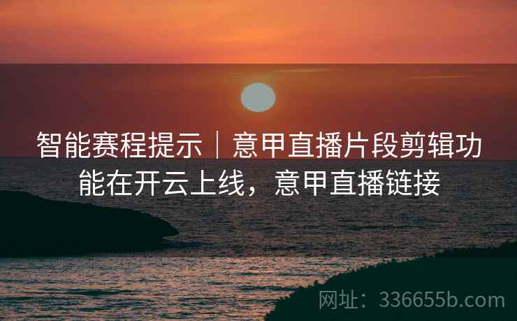 智能赛程提示｜意甲直播片段剪辑功能在开云上线，意甲直播链接