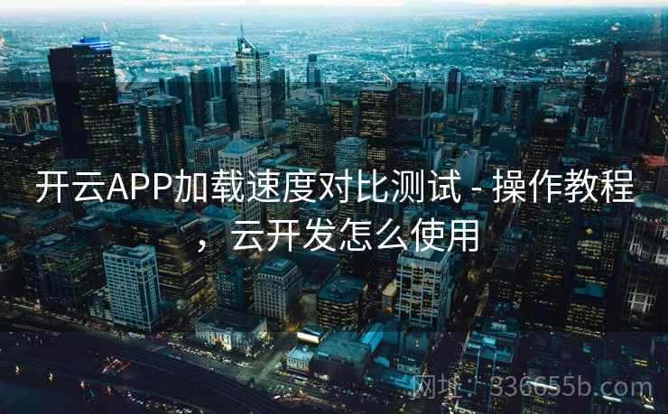 开云APP加载速度对比测试 - 操作教程，云开发怎么使用