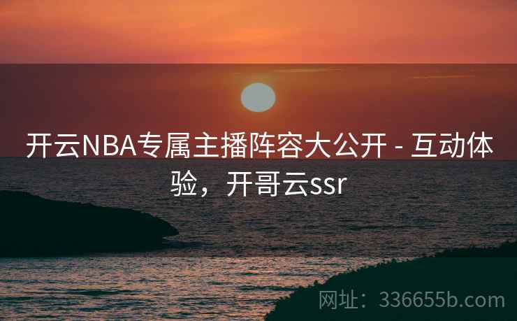 开云NBA专属主播阵容大公开 - 互动体验，开哥云ssr