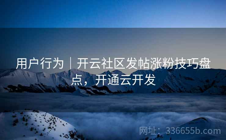 用户行为｜开云社区发帖涨粉技巧盘点，开通云开发