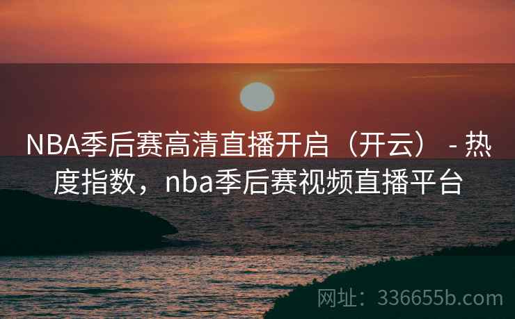 NBA季后赛高清直播开启（开云） - 热度指数，nba季后赛视频直播平台